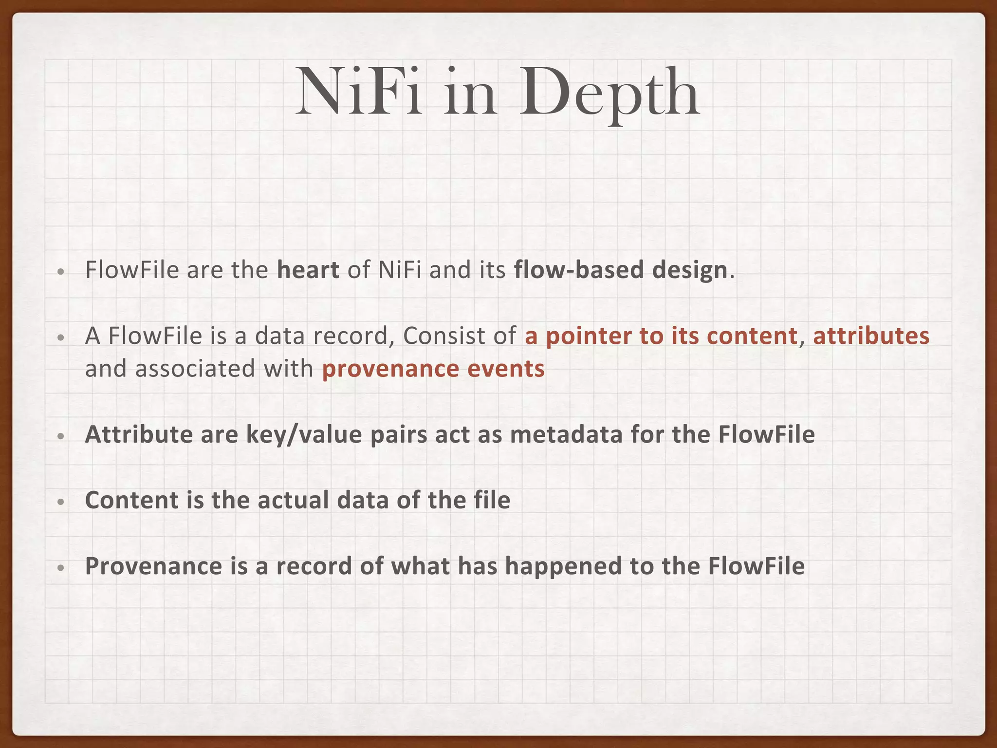 NiFi in Depth
• FlowFile are the heart of NiFi and its flow-based design.
• A FlowFile is a data record, Consist of a pointer to its content, attributes
and associated with provenance events
• Attribute are key/value pairs act as metadata for the FlowFile
• Content is the actual data of the file
• Provenance is a record of what has happened to the FlowFile
 