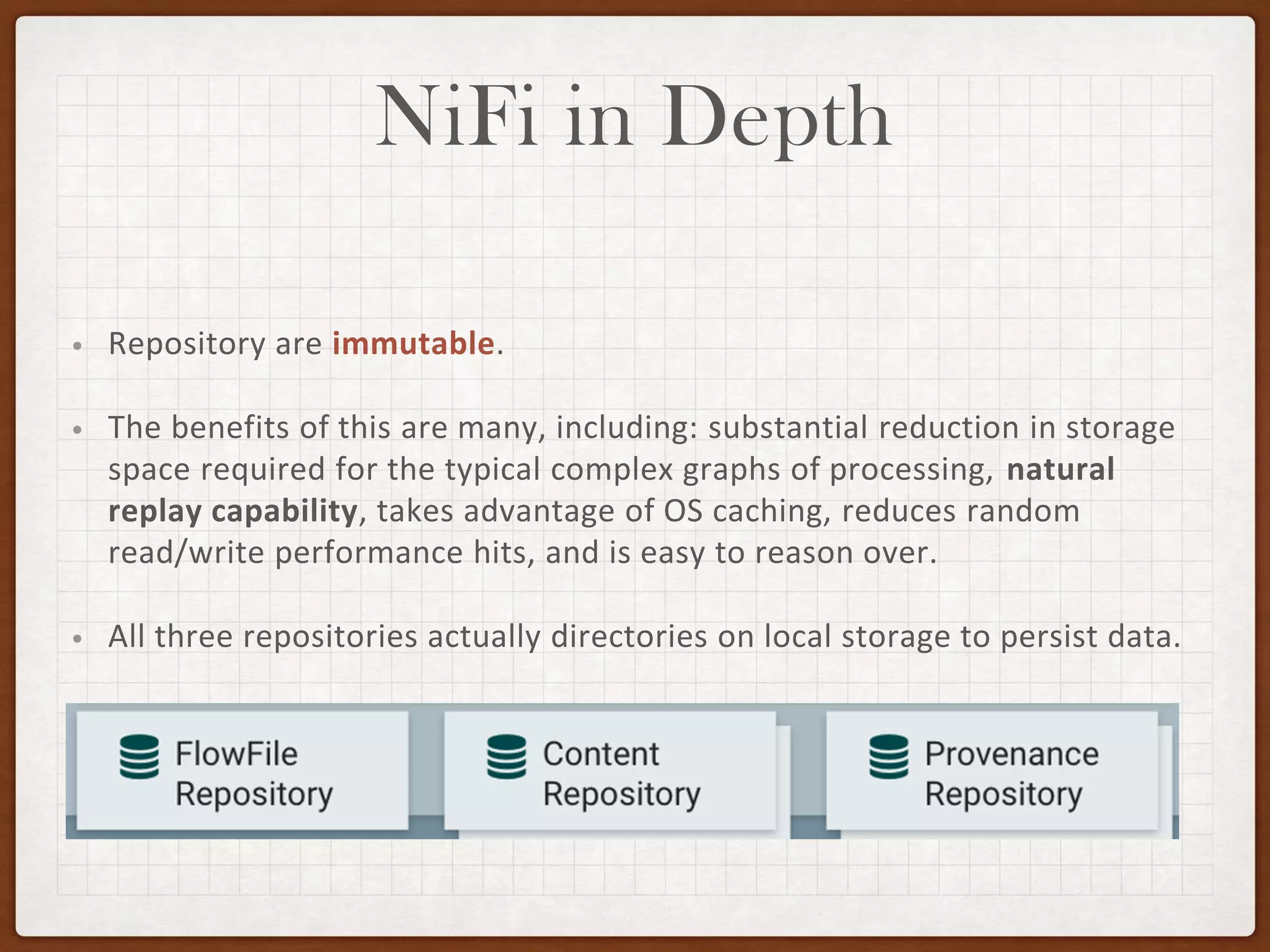 NiFi in Depth
• Repository are immutable.
• The benefits of this are many, including: substantial reduction in storage
space required for the typical complex graphs of processing, natural
replay capability, takes advantage of OS caching, reduces random
read/write performance hits, and is easy to reason over.
• All three repositories actually directories on local storage to persist data.
 
