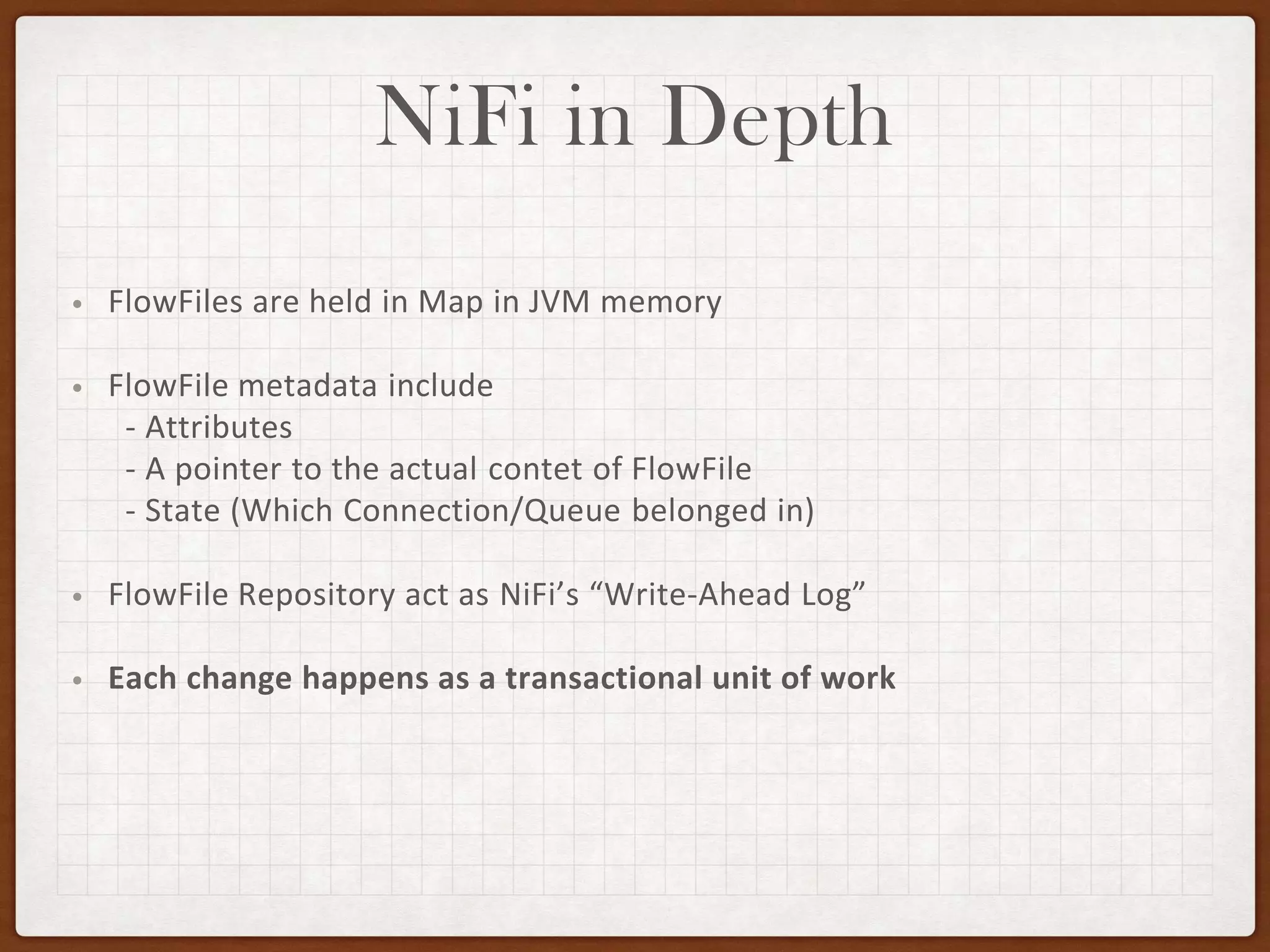 NiFi in Depth
• FlowFiles are held in Map in JVM memory
• FlowFile metadata include
- Attributes
- A pointer to the actual contet of FlowFile
- State (Which Connection/Queue belonged in)
• FlowFile Repository act as NiFi’s “Write-Ahead Log”
• Each change happens as a transactional unit of work
 