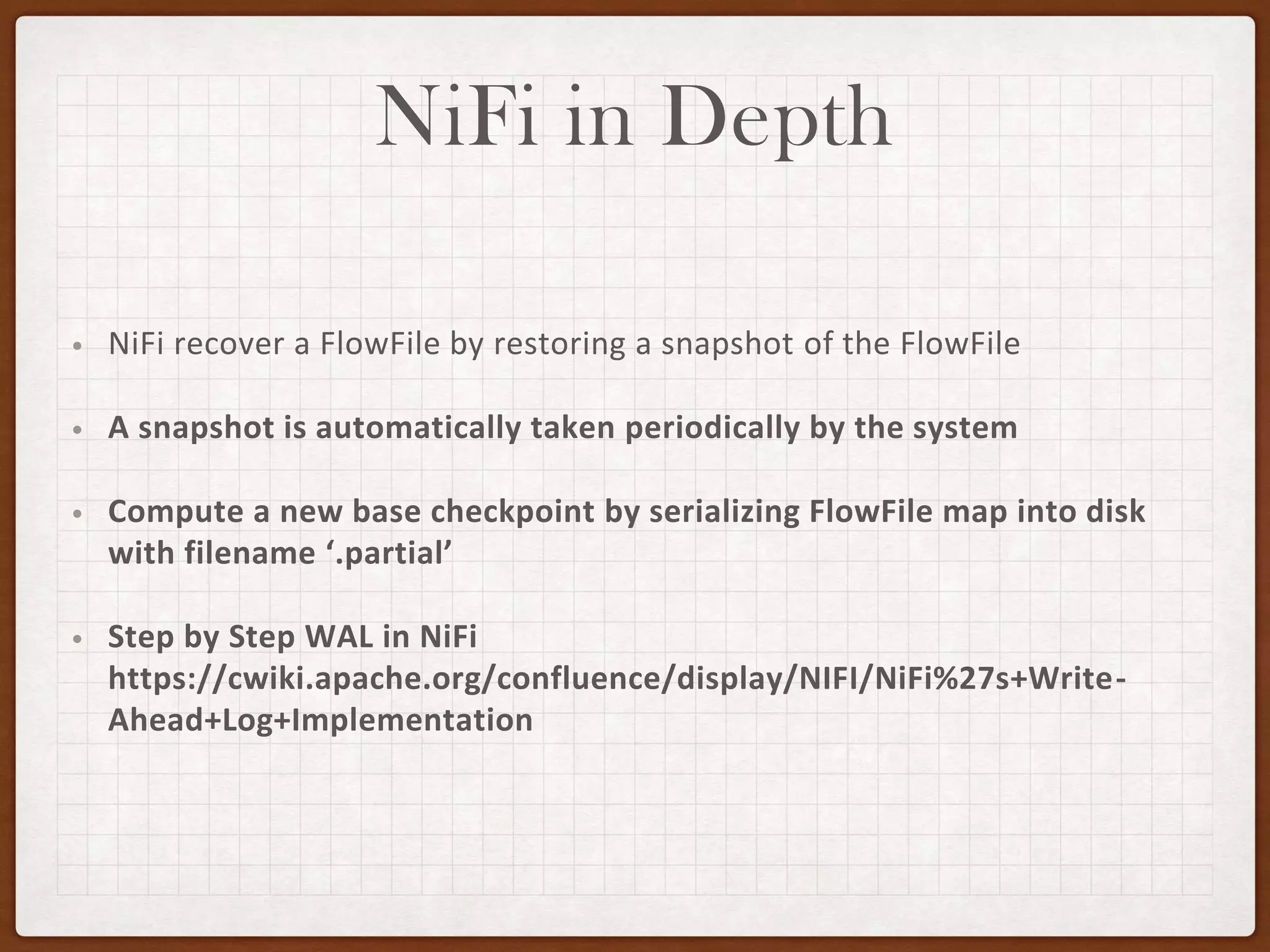 NiFi in Depth
• NiFi recover a FlowFile by restoring a snapshot of the FlowFile
• A snapshot is automatically taken periodically by the system
• Compute a new base checkpoint by serializing FlowFile map into disk
with filename ‘.partial’
• Step by Step WAL in NiFi
https://cwiki.apache.org/confluence/display/NIFI/NiFi%27s+Write-
Ahead+Log+Implementation
 