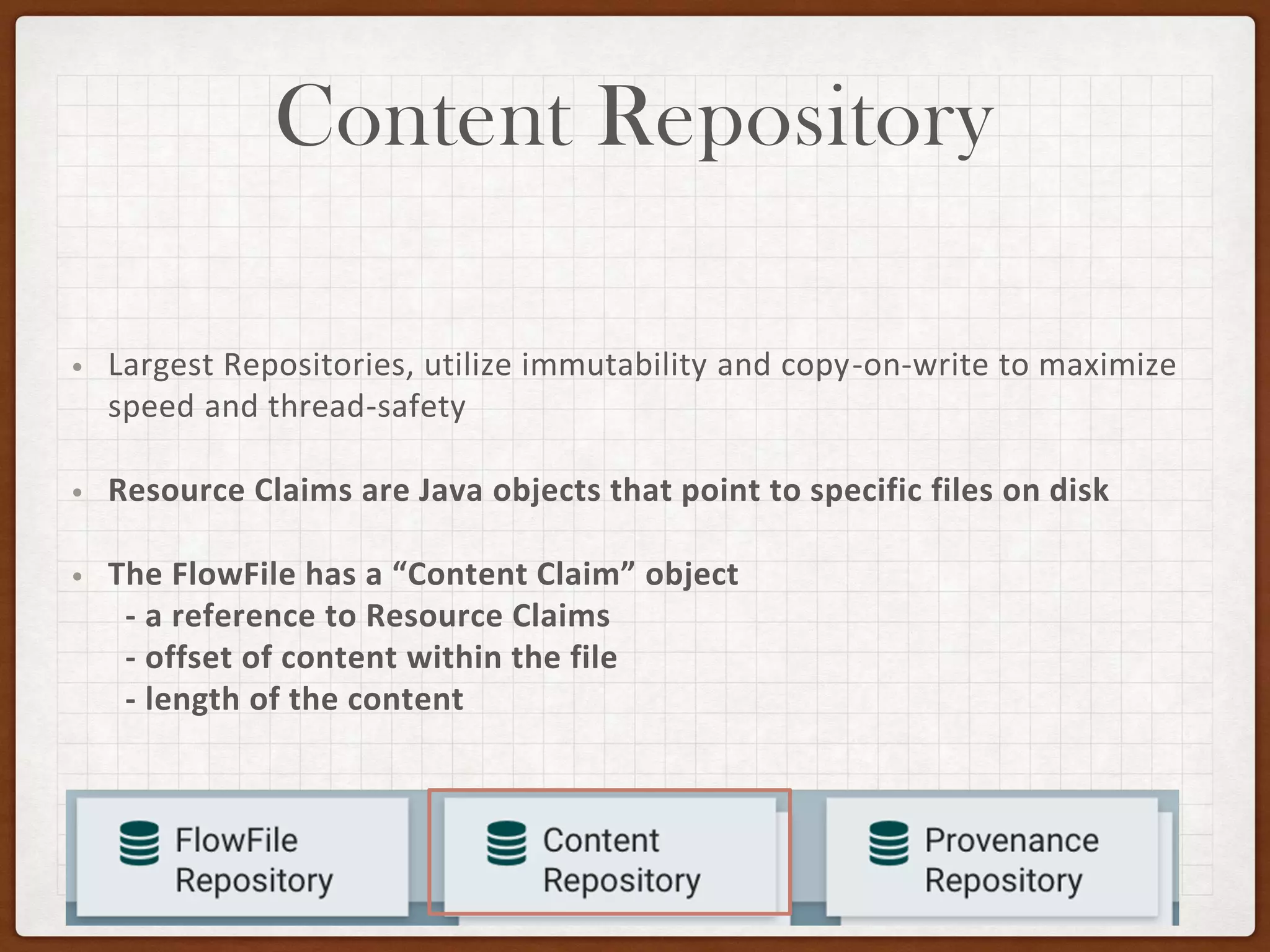 Content Repository
• Largest Repositories, utilize immutability and copy-on-write to maximize
speed and thread-safety
• Resource Claims are Java objects that point to specific files on disk
• The FlowFile has a “Content Claim” object
- a reference to Resource Claims
- offset of content within the file
- length of the content
 