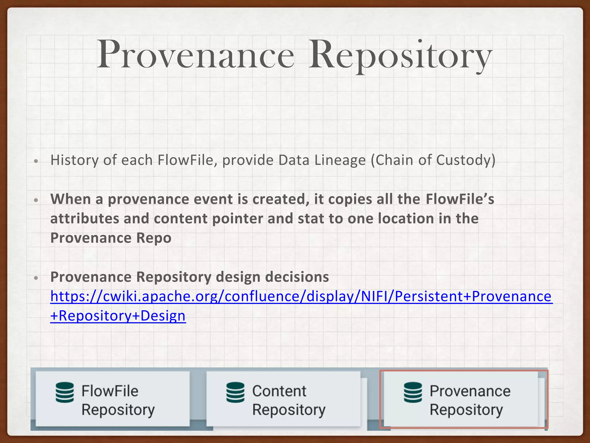 Provenance Repository
• History of each FlowFile, provide Data Lineage (Chain of Custody)
• When a provenance event is created, it copies all the FlowFile’s
attributes and content pointer and stat to one location in the
Provenance Repo
• Provenance Repository design decisions
https://cwiki.apache.org/confluence/display/NIFI/Persistent+Provenance
+Repository+Design
 