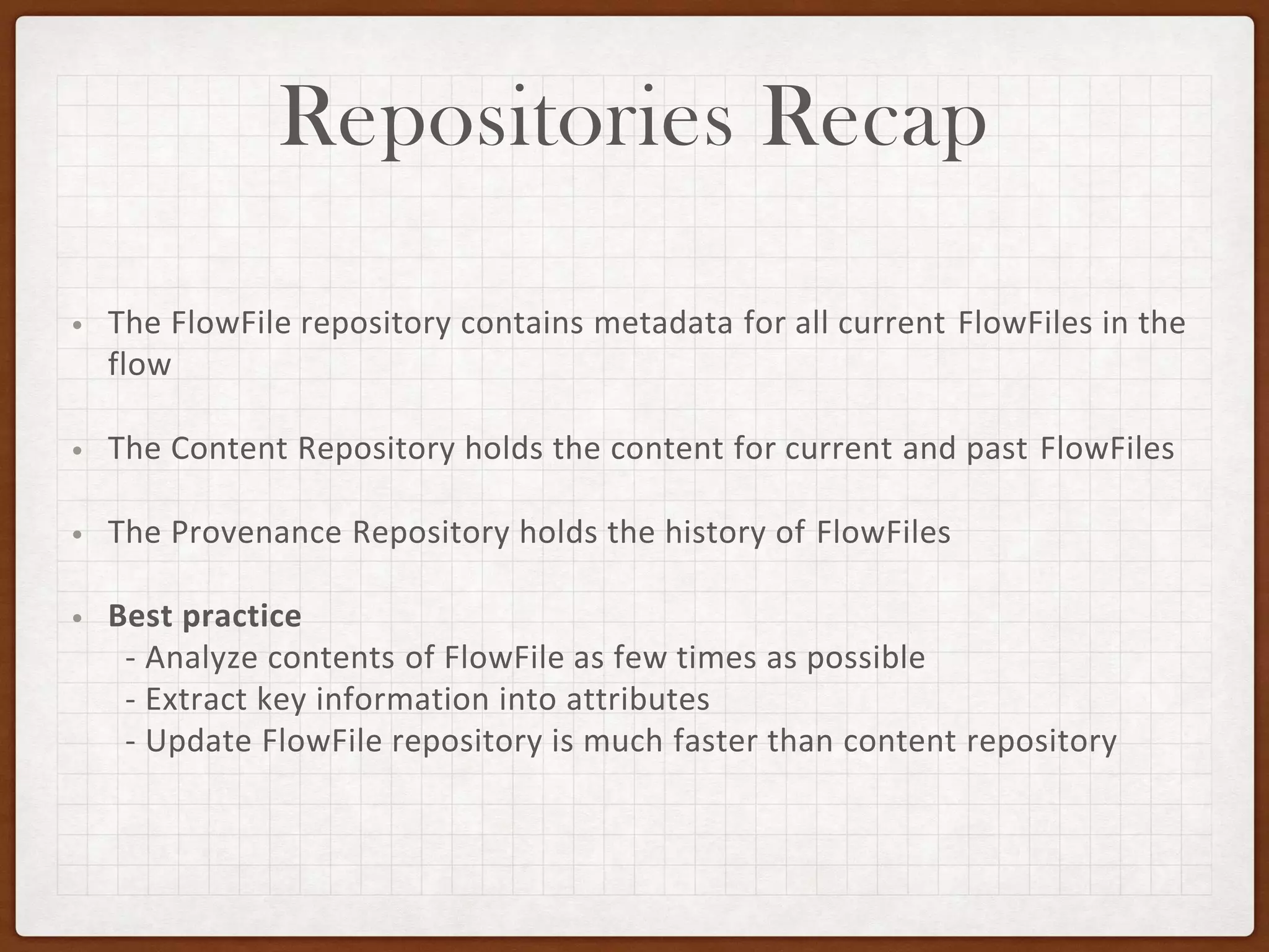 Repositories Recap
• The FlowFile repository contains metadata for all current FlowFiles in the
flow
• The Content Repository holds the content for current and past FlowFiles
• The Provenance Repository holds the history of FlowFiles
• Best practice
- Analyze contents of FlowFile as few times as possible
- Extract key information into attributes
- Update FlowFile repository is much faster than content repository
 
