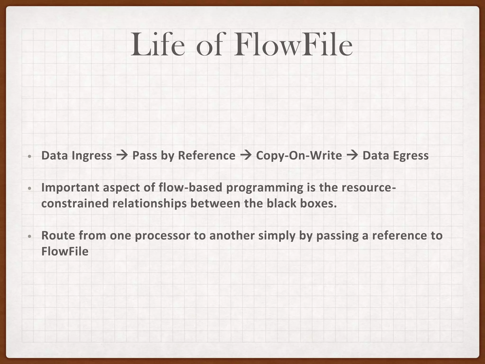 Life of FlowFile
• Data Ingress → Pass by Reference → Copy-On-Write → Data Egress
• Important aspect of flow-based programming is the resource-
constrained relationships between the black boxes.
• Route from one processor to another simply by passing a reference to
FlowFile
 