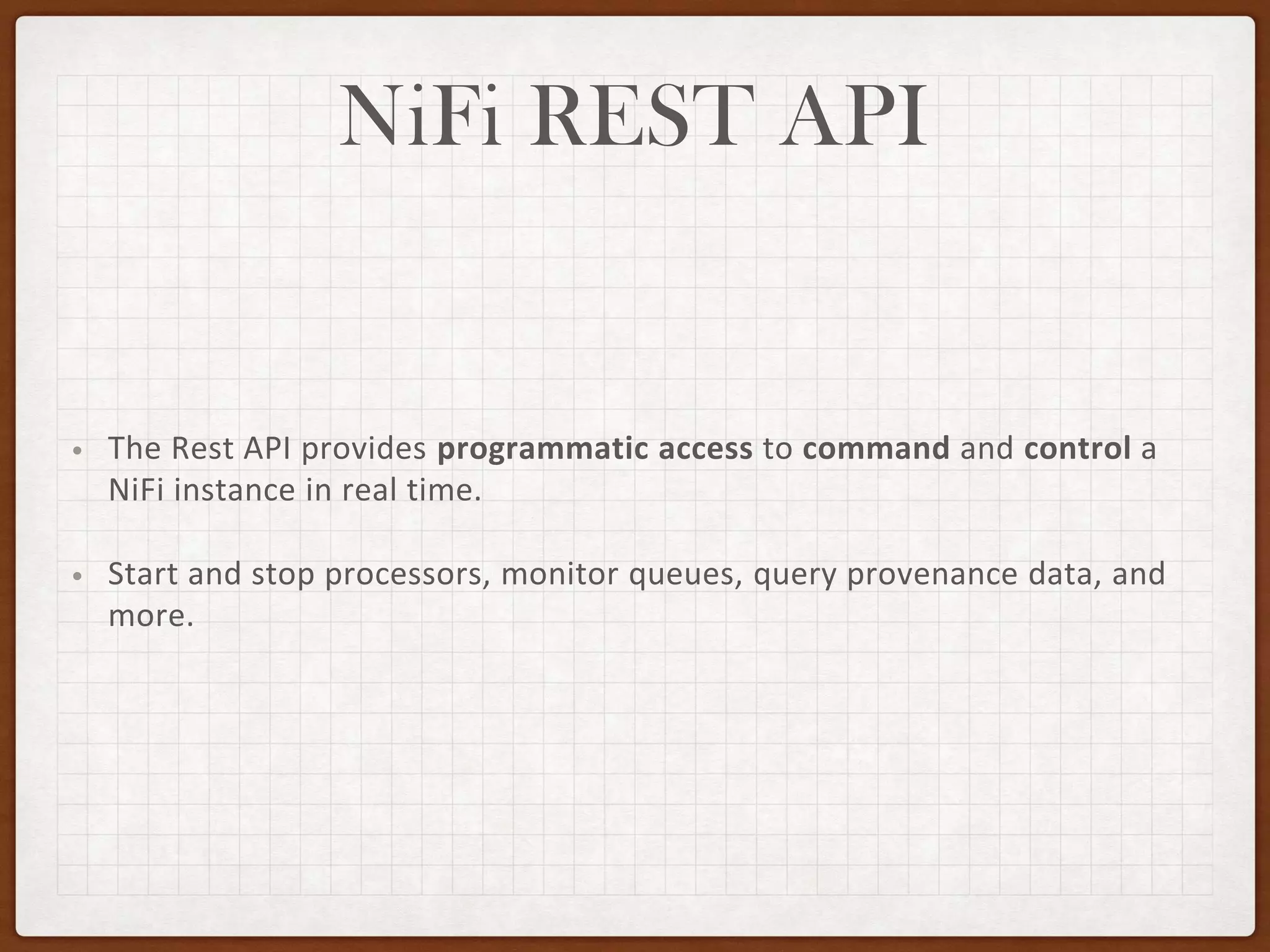NiFi REST API
• The Rest API provides programmatic access to command and control a
NiFi instance in real time.
• Start and stop processors, monitor queues, query provenance data, and
more.
 