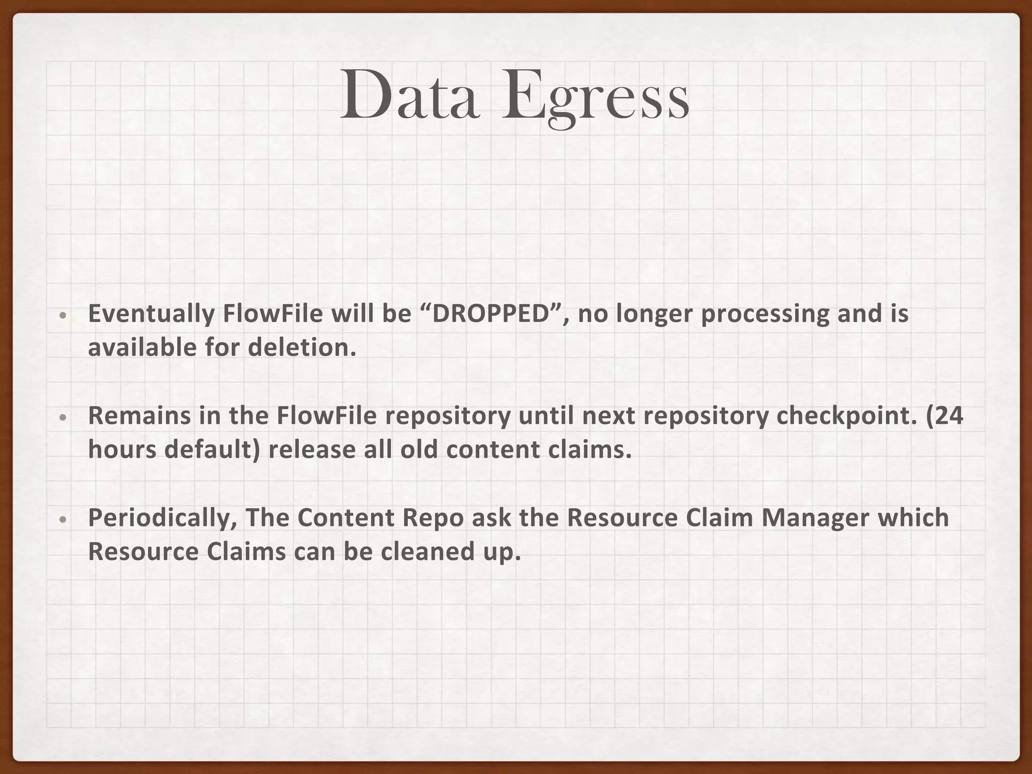 Data Egress
• Eventually FlowFile will be “DROPPED”, no longer processing and is
available for deletion.
• Remains in the FlowFile repository until next repository checkpoint. (24
hours default) release all old content claims.
• Periodically, The Content Repo ask the Resource Claim Manager which
Resource Claims can be cleaned up.
 