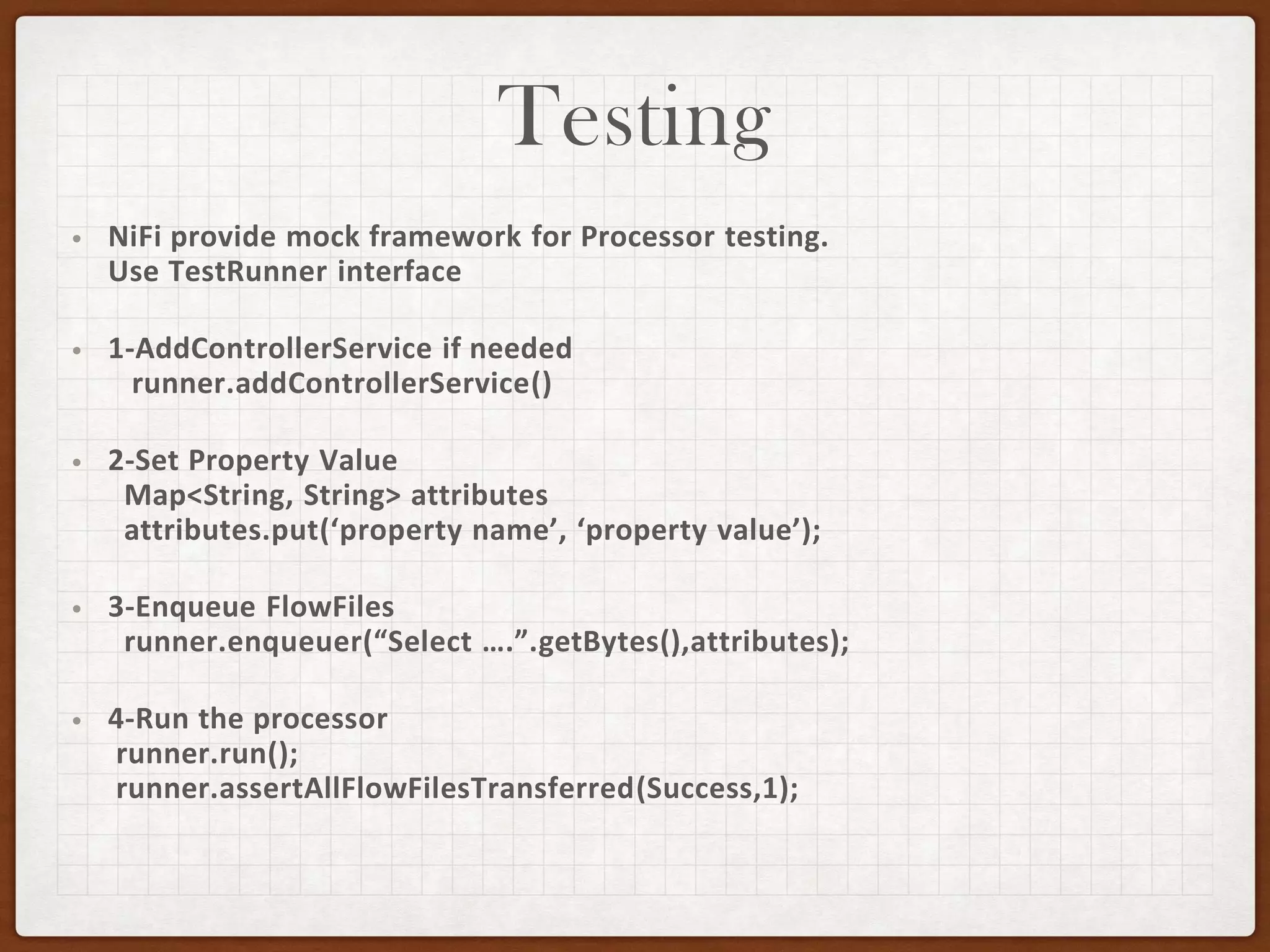 Testing
• NiFi provide mock framework for Processor testing.
Use TestRunner interface
• 1-AddControllerService if needed
runner.addControllerService()
• 2-Set Property Value
Map<String, String> attributes
attributes.put(‘property name’, ‘property value’);
• 3-Enqueue FlowFiles
runner.enqueuer(“Select ….”.getBytes(),attributes);
• 4-Run the processor
runner.run();
runner.assertAllFlowFilesTransferred(Success,1);
 