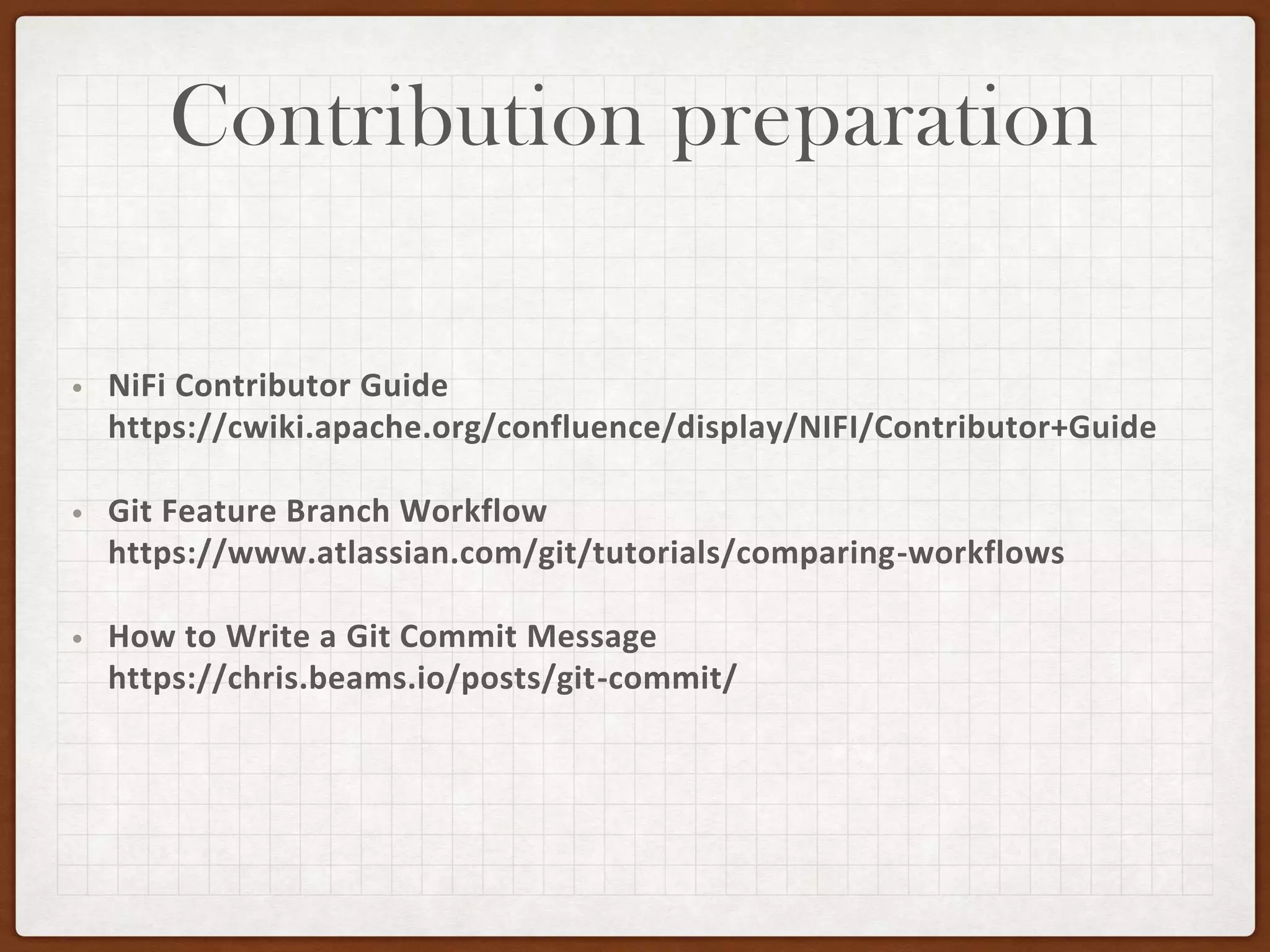 Contribution preparation
• NiFi Contributor Guide
https://cwiki.apache.org/confluence/display/NIFI/Contributor+Guide
• Git Feature Branch Workflow
https://www.atlassian.com/git/tutorials/comparing-workflows
• How to Write a Git Commit Message
https://chris.beams.io/posts/git-commit/
 