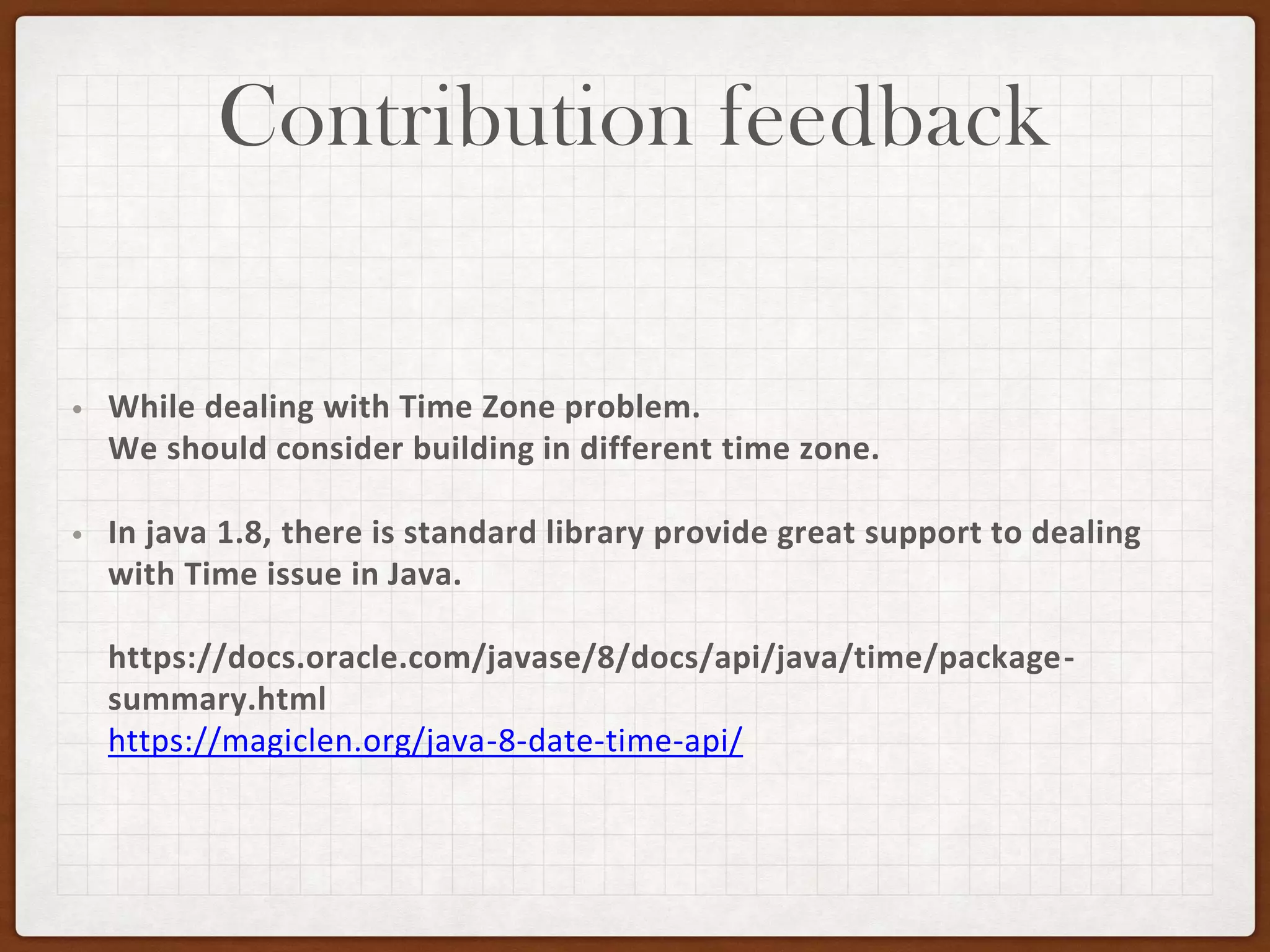 Contribution feedback
• While dealing with Time Zone problem.
We should consider building in different time zone.
• In java 1.8, there is standard library provide great support to dealing
with Time issue in Java.
https://docs.oracle.com/javase/8/docs/api/java/time/package-
summary.html
https://magiclen.org/java-8-date-time-api/
 