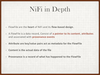 NiFi in Depth
• FlowFile are the heart of NiFi and its flow-based design.
• A FlowFile is a data record, Consist of a pointer to its content, attributes
and associated with provenance events
• Attribute are key/value pairs act as metadata for the FlowFile
• Content is the actual data of the file
• Provenance is a record of what has happened to the FlowFile
 