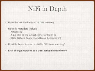 NiFi in Depth
• FlowFiles are held in Map in JVM memory
• FlowFile metadata include
- Attributes
- A pointer to the actual contet of FlowFile
- State (Which Connection/Queue belonged in)
• FlowFile Repository act as NiFi’s “Write-Ahead Log”
• Each change happens as a transactional unit of work
 