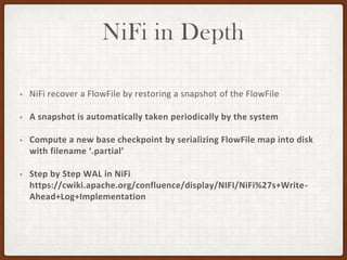 NiFi in Depth
• NiFi recover a FlowFile by restoring a snapshot of the FlowFile
• A snapshot is automatically taken periodically by the system
• Compute a new base checkpoint by serializing FlowFile map into disk
with filename ‘.partial’
• Step by Step WAL in NiFi
https://cwiki.apache.org/confluence/display/NIFI/NiFi%27s+Write-
Ahead+Log+Implementation
 