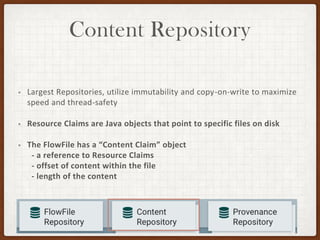 Content Repository
• Largest Repositories, utilize immutability and copy-on-write to maximize
speed and thread-safety
• Resource Claims are Java objects that point to specific files on disk
• The FlowFile has a “Content Claim” object
- a reference to Resource Claims
- offset of content within the file
- length of the content
 