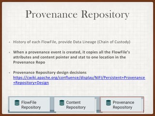 Provenance Repository
• History of each FlowFile, provide Data Lineage (Chain of Custody)
• When a provenance event is created, it copies all the FlowFile’s
attributes and content pointer and stat to one location in the
Provenance Repo
• Provenance Repository design decisions
https://cwiki.apache.org/confluence/display/NIFI/Persistent+Provenance
+Repository+Design
 