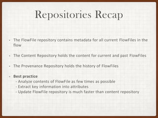 Repositories Recap
• The FlowFile repository contains metadata for all current FlowFiles in the
flow
• The Content Repository holds the content for current and past FlowFiles
• The Provenance Repository holds the history of FlowFiles
• Best practice
- Analyze contents of FlowFile as few times as possible
- Extract key information into attributes
- Update FlowFile repository is much faster than content repository
 