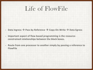 Life of FlowFile
• Data Ingress → Pass by Reference → Copy-On-Write → Data Egress
• Important aspect of flow-based programming is the resource-
constrained relationships between the black boxes.
• Route from one processor to another simply by passing a reference to
FlowFile
 