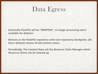 Data Egress
• Eventually FlowFile will be “DROPPED”, no longer processing and is
available for deletion.
• Remains in the FlowFile repository until next repository checkpoint. (24
hours default) release all old content claims.
• Periodically, The Content Repo ask the Resource Claim Manager which
Resource Claims can be cleaned up.
 
