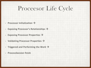 Proceesor Life Cycle
• Processor Initialization →
• Exposing Processor’s Relationships →
• Exposing Processor Properties →
• Validating Processor Properties →
• Triggered and Performing the Work →
• ProcessSeesion finish
 