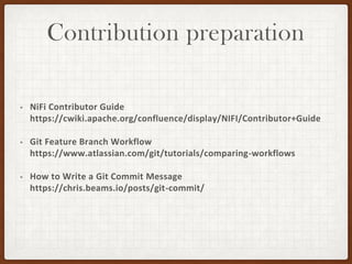 Contribution preparation
• NiFi Contributor Guide
https://cwiki.apache.org/confluence/display/NIFI/Contributor+Guide
• Git Feature Branch Workflow
https://www.atlassian.com/git/tutorials/comparing-workflows
• How to Write a Git Commit Message
https://chris.beams.io/posts/git-commit/
 