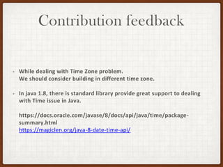Contribution feedback
• While dealing with Time Zone problem.
We should consider building in different time zone.
• In java 1.8, there is standard library provide great support to dealing
with Time issue in Java.
https://docs.oracle.com/javase/8/docs/api/java/time/package-
summary.html
https://magiclen.org/java-8-date-time-api/
 