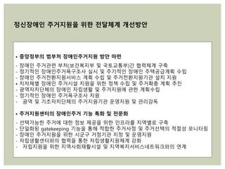 • 중앙정부의 범부처 장애인주거지원 방안 마련
- 장애인 주거관련 부처(보건복지부 및 국토교통부)간 협력체계 구축
- 정기적인 장애인주거욕구조사 실시 및 주기적인 장애인 주택공급계획 수립
- 장애인 주거전환지원서비스 계획 수립 및 주거전환지원기관 설치 지원
• 지자체별 장애인 주거시설 지원을 위한 정책 수립 및 주거확충 계획 추진
- 광역자치단체의 장애인 자립생활 및 주거지원에 관한 계획수립
- 정기적인 장애인 주거욕구조사 지원
- 광역 및 기초자치단체의 주거지원기관 운영지원 및 관리감독
• 주거지원센터의 장애인주거 기능 특화 및 전문화
- 선택가능한 주거에 대한 정보 제공을 위한 인프라를 지역별로 구축
- 단일화된 gatekeeping 기능을 통해 적합한 주거사정 및 주거선택의 적절성 모니터링
- 장애인 주거지원을 위한 시군구 거점기관 지정 및 운영지원
- 자립생활센터와의 협력을 통한 자립생활지원체계 강화
- 자립지원을 위한 지역사회재활시설 및 지역복지서비스네트워크와의 연계
정신장애인 주거지원을 위한 전달체계 개선방안
 