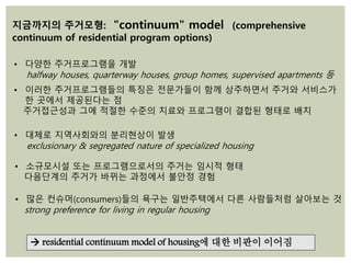 • 다양한 주거프로그램을 개발
halfway houses, quarterway houses, group homes, supervised apartments 등
• 이러한 주거프로그램들의 특징은 전문가들이 함께 상주하면서 주거와 서비스가
한 곳에서 제공된다는 점
주거접근성과 그에 적절한 수준의 치료와 프로그램이 결합된 형태로 배치
지금까지의 주거모형: "continuum" model (comprehensive
continuum of residential program options)
• 소규모시설 또는 프로그램으로서의 주거는 임시적 형태
다음단계의 주거가 바뀌는 과정에서 불안정 경험
• 많은 컨슈머(consumers)들의 욕구는 일반주택에서 다른 사람들처럼 살아보는 것
strong preference for living in regular housing
 residential continuum model of housing에 대한 비판이 이어짐
• 대체로 지역사회와의 분리현상이 발생
exclusionary & segregated nature of specialized housing
 