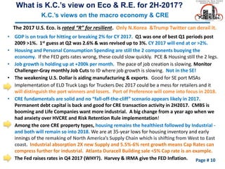 Page # 10
The 2017 U.S. Eco. is rated “R” for resilient. Only N.Korea &Trump Twitter can derail it.
• GDP is on track for hitting or breaking 2% for CY 2017. Q1 was one of best Q1 periods post
2009 >1%. 1st guess at Q2 was 2.6% & was revised up to 3%. CY 2017 will end at or >2%.
• Housing and Personal Consumption Spending are still the 2 components buoying the
economy. If the FED gets rates wrong, these could slow quickly. PCE & Housing still the 2 legs.
• Job growth is holding up at +200k per month. The pace of job creation is slowing. Monitor
Challenger-Gray monthly Job Cuts to ID where job growth is slowing. Not in the SE!
• The weakening U.S. Dollar is aiding manufacturing & exports. Good for SE port MSAs
• Implementation of ELD Truck Logs for Truckers Dec 2017 could be a mess for retailers and it
will distinguish the port winners and losers. Port of Preference will come into focus in 2018.
• CRE fundamentals are solid and no “fall-off-the-cliff” scenario appears likely in 2017.
Permanent debt capital is back and good for CRE transaction activity in 2H2017. CMBS is
booming and Life Companies want more industrial. A big change from a year ago when we
had anxiety over HVCRE and Risk Retention Rule implementation!
• Among the core CRE property types, housing remains the healthiest followed by Industrial -
and both will remain so into 2018. We are at 35-year lows for housing inventory and early
innings of the remaking of North America’s Supply Chain which is shifting from West to East
coast. Industrial absorption 2X new Supply and 5.5%-6% rent growth means Cap Rates can
compress further for industrial. Atlanta Duracell Building sale <5% Cap rate is an example.
• The Fed raises rates in Q4 2017 (WHY?). Harvey & IRMA give the FED Inflation.
What is K.C.’s view on Eco & R.E. for 2H-2017?
K.C.’s views on the macro economy & CRE
 