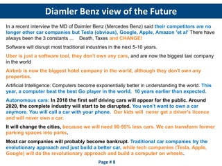 Diamler Benz view of the Future
Page # 8
In a recent interview the MD of Daimler Benz (Mercedes Benz) said their competitors are no
longer other car companies but Tesla (obvious), Google, Apple, Amazon 'et al' There have
always been the 3 constants ... Death, Taxes and CHANGE!
Software will disrupt most traditional industries in the next 5-10 years.
Uber is just a software tool, they don't own any cars, and are now the biggest taxi company
in the world
Airbnb is now the biggest hotel company in the world, although they don't own any
properties.
Artificial Intelligence: Computers become exponentially better in understanding the world. This
year, a computer beat the best Go player in the world, 10 years earlier than expected.
Autonomous cars: In 2018 the first self driving cars will appear for the public. Around
2020, the complete industry will start to be disrupted. You won’t want to own a car
anymore. You will call a car with your phone. Our kids will never get a driver's licence
and will never own a car.
It will change the cities, because we will need 90-95% less cars. We can transform former
parking spaces into parks.
Most car companies will probably become bankrupt. Traditional car companies try the
evolutionary approach and just build a better car, while tech companies (Tesla, Apple,
Google) will do the revolutionary approach and build a computer on wheels.
 