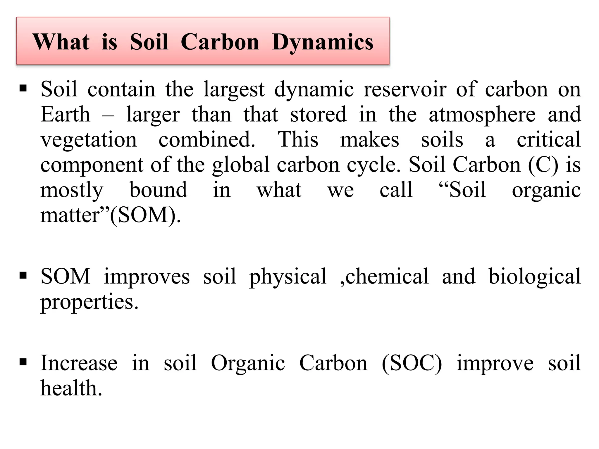 What is Soil Carbon Dynamics
 Soil contain the largest dynamic reservoir of carbon on
Earth – larger than that stored in the atmosphere and
vegetation combined. This makes soils a critical
component of the global carbon cycle. Soil Carbon (C) is
mostly bound in what we call “Soil organic
matter”(SOM).
 SOM improves soil physical ,chemical and biological
properties.
 Increase in soil Organic Carbon (SOC) improve soil
health.
 