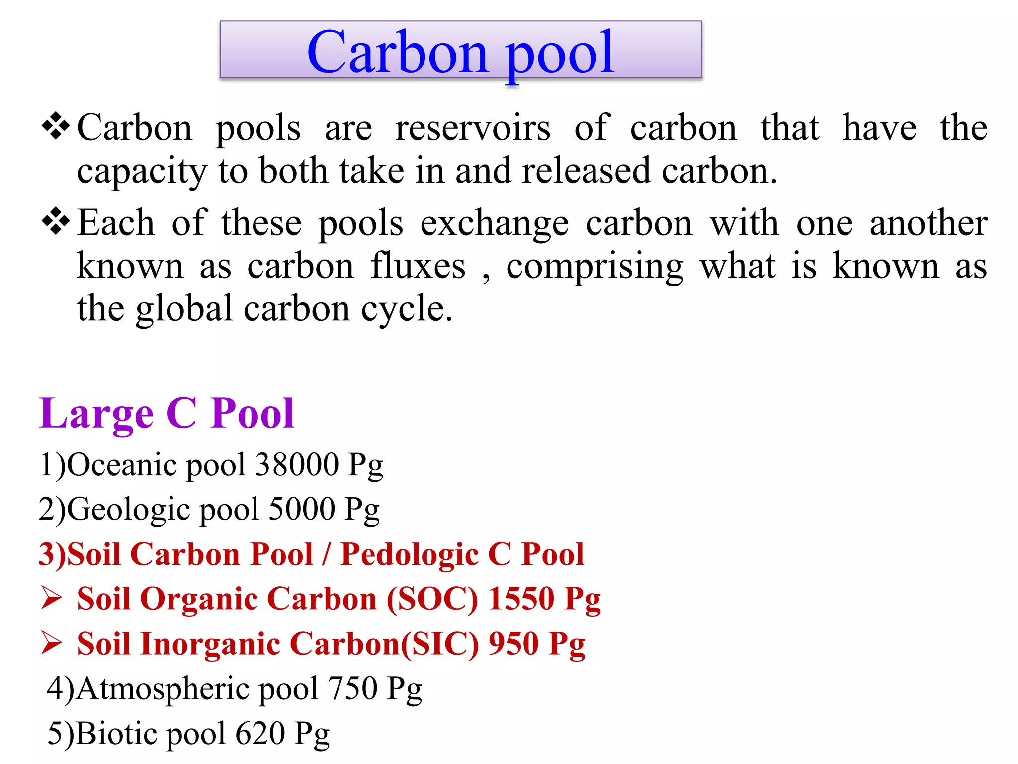 Carbon pool
Carbon pools are reservoirs of carbon that have the
capacity to both take in and released carbon.
Each of these pools exchange carbon with one another
known as carbon fluxes , comprising what is known as
the global carbon cycle.
Large C Pool
1)Oceanic pool 38000 Pg
2)Geologic pool 5000 Pg
3)Soil Carbon Pool / Pedologic C Pool
 Soil Organic Carbon (SOC) 1550 Pg
 Soil Inorganic Carbon(SIC) 950 Pg
4)Atmospheric pool 750 Pg
5)Biotic pool 620 Pg
 