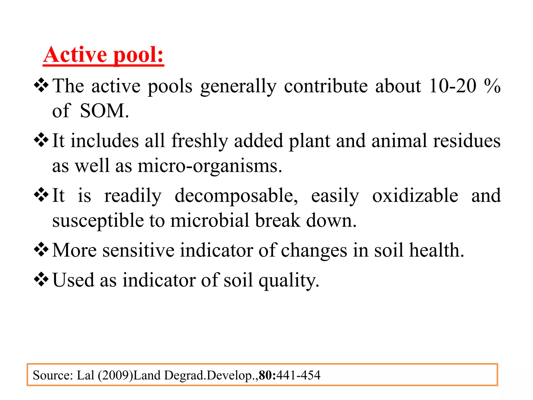 Active pool:
The active pools generally contribute about 10-20 %
of SOM.
It includes all freshly added plant and animal residues
as well as micro-organisms.
It is readily decomposable, easily oxidizable and
susceptible to microbial break down.
More sensitive indicator of changes in soil health.
Used as indicator of soil quality.
Source: Lal (2009)Land Degrad.Develop.,80:441-454
 