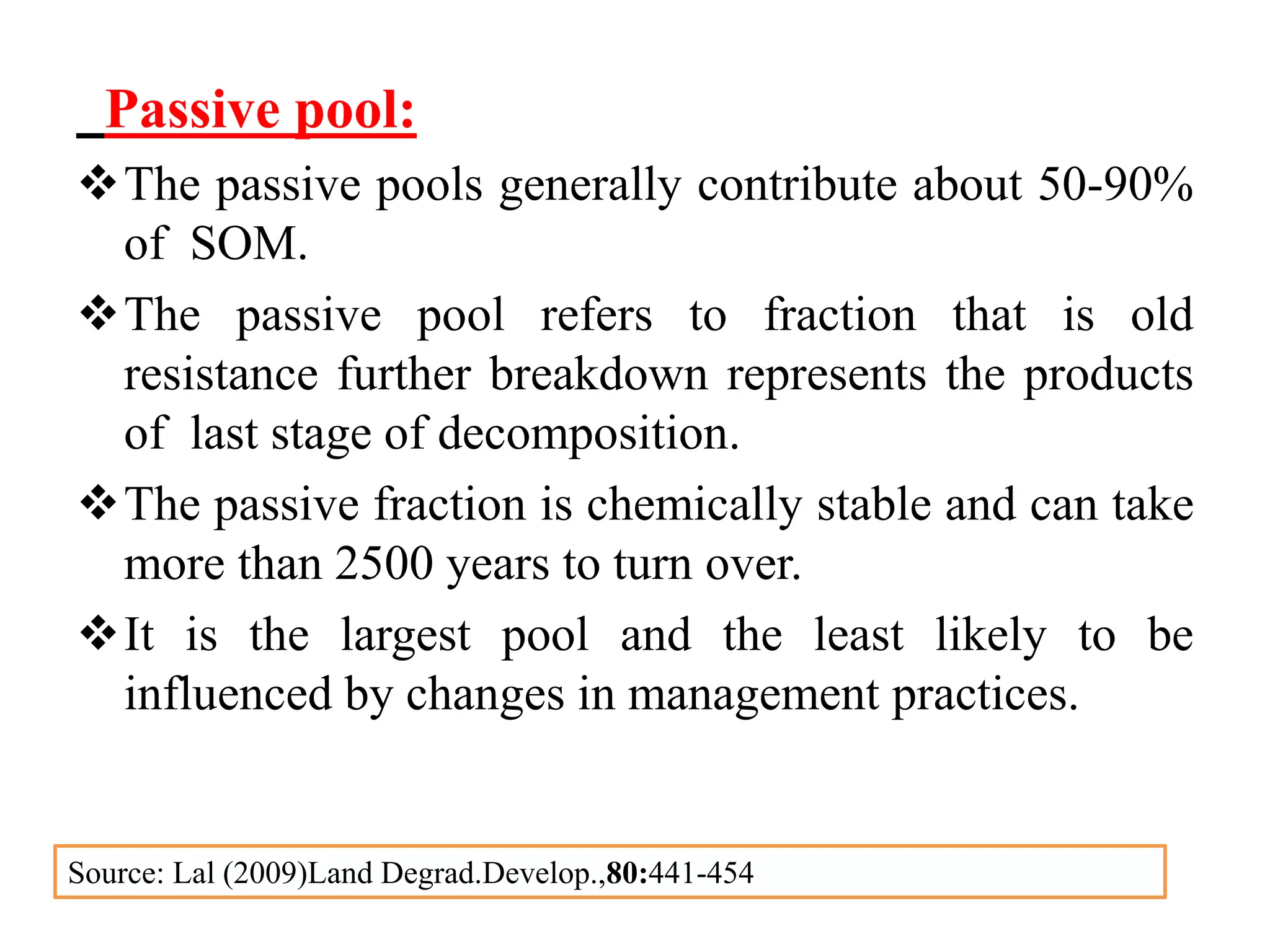 Passive pool:
The passive pools generally contribute about 50-90%
of SOM.
The passive pool refers to fraction that is old
resistance further breakdown represents the products
of last stage of decomposition.
The passive fraction is chemically stable and can take
more than 2500 years to turn over.
It is the largest pool and the least likely to be
influenced by changes in management practices.
Source: Lal (2009)Land Degrad.Develop.,80:441-454
 