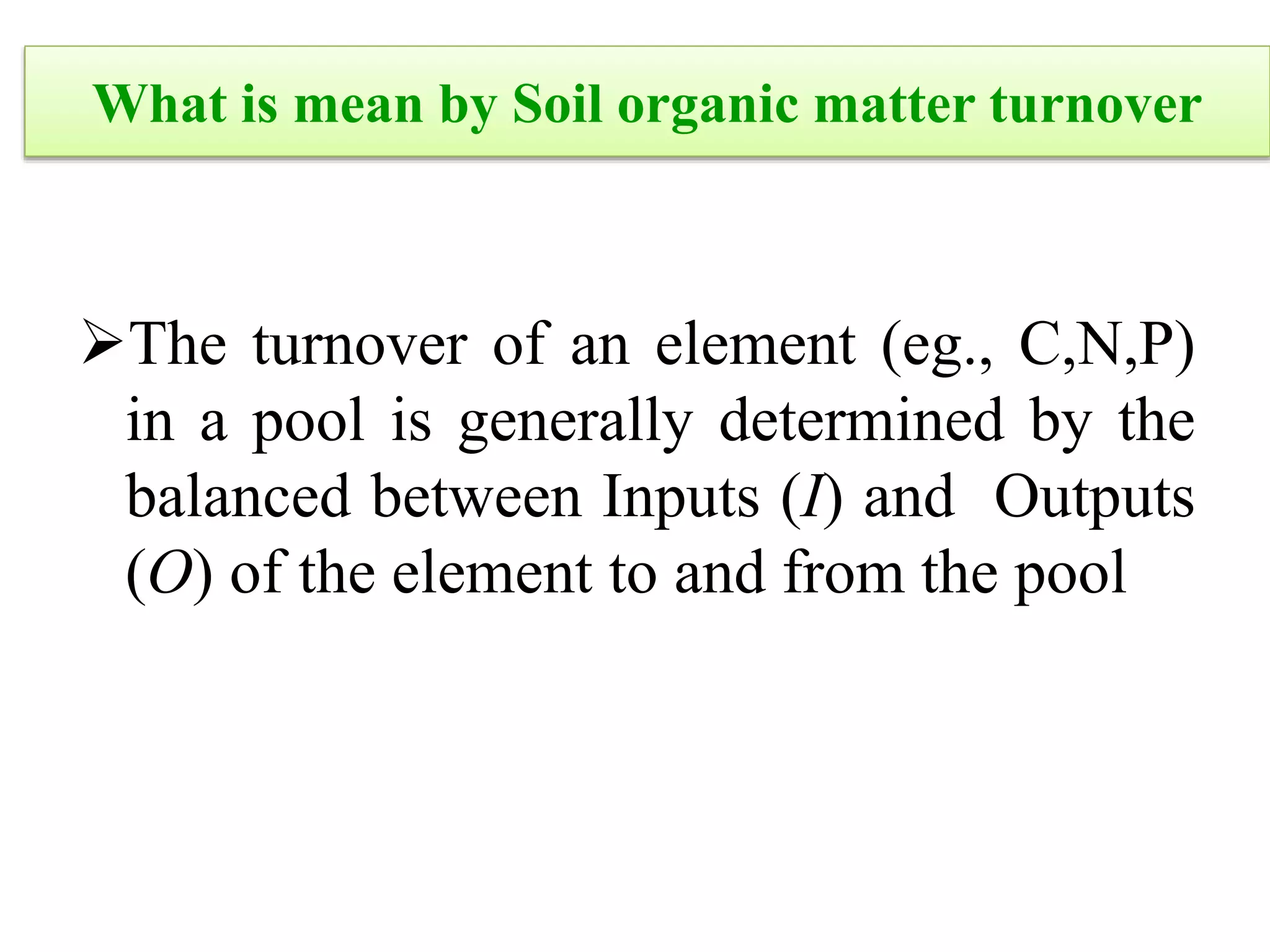 What is mean by Soil organic matter turnover
The turnover of an element (eg., C,N,P)
in a pool is generally determined by the
balanced between Inputs (I) and Outputs
(O) of the element to and from the pool
 