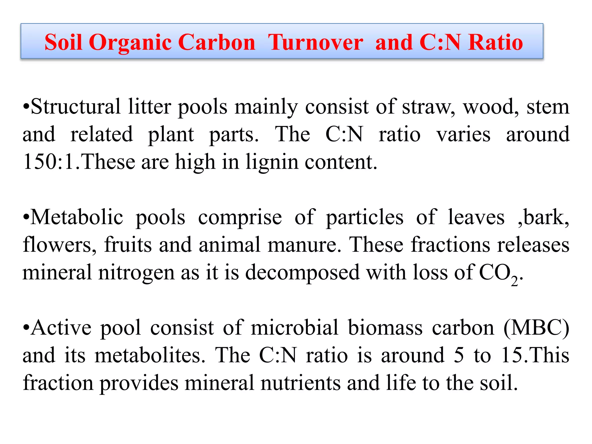 Soil Organic Carbon Turnover and C:N Ratio
•Structural litter pools mainly consist of straw, wood, stem
and related plant parts. The C:N ratio varies around
150:1.These are high in lignin content.
•Metabolic pools comprise of particles of leaves ,bark,
flowers, fruits and animal manure. These fractions releases
mineral nitrogen as it is decomposed with loss of CO2.
•Active pool consist of microbial biomass carbon (MBC)
and its metabolites. The C:N ratio is around 5 to 15.This
fraction provides mineral nutrients and life to the soil.
 