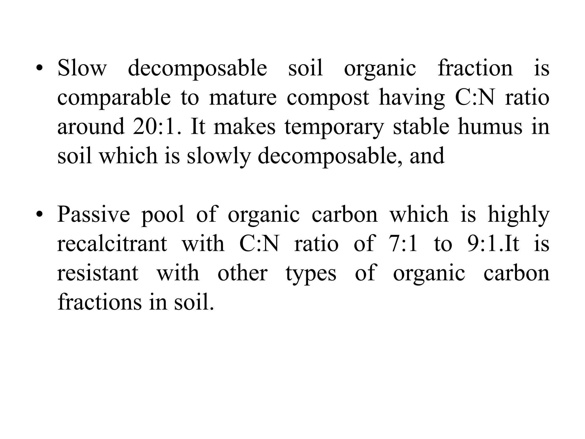 • Slow decomposable soil organic fraction is
comparable to mature compost having C:N ratio
around 20:1. It makes temporary stable humus in
soil which is slowly decomposable, and
• Passive pool of organic carbon which is highly
recalcitrant with C:N ratio of 7:1 to 9:1.It is
resistant with other types of organic carbon
fractions in soil.
 