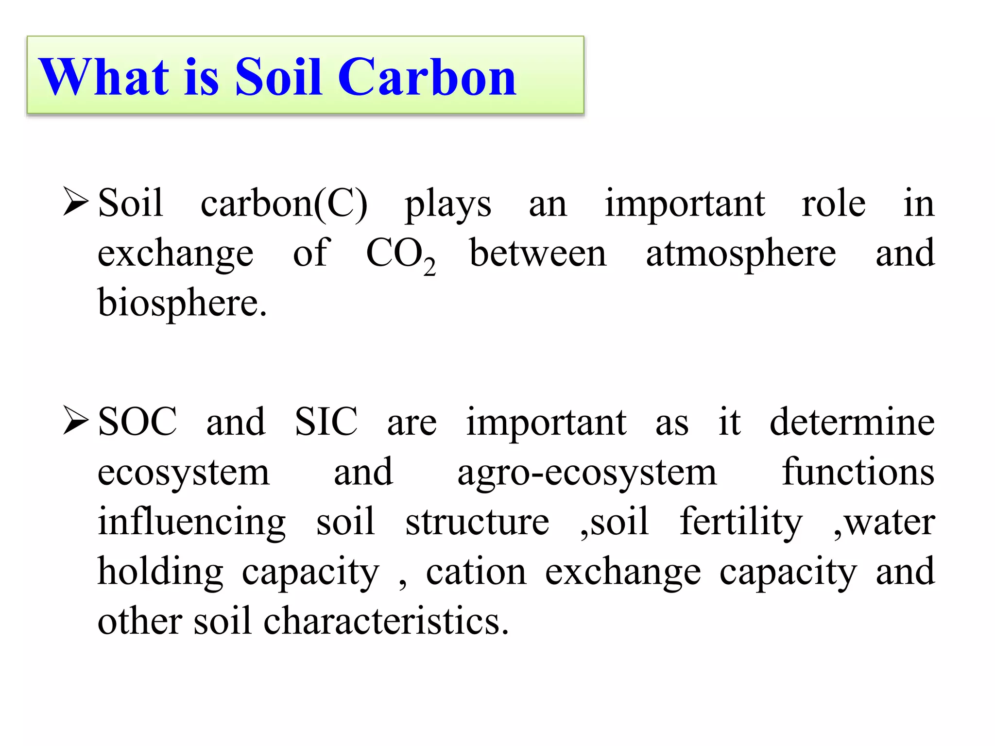 Soil carbon(C) plays an important role in
exchange of CO2 between atmosphere and
biosphere.
SOC and SIC are important as it determine
ecosystem and agro-ecosystem functions
influencing soil structure ,soil fertility ,water
holding capacity , cation exchange capacity and
other soil characteristics.
What is Soil Carbon
 
