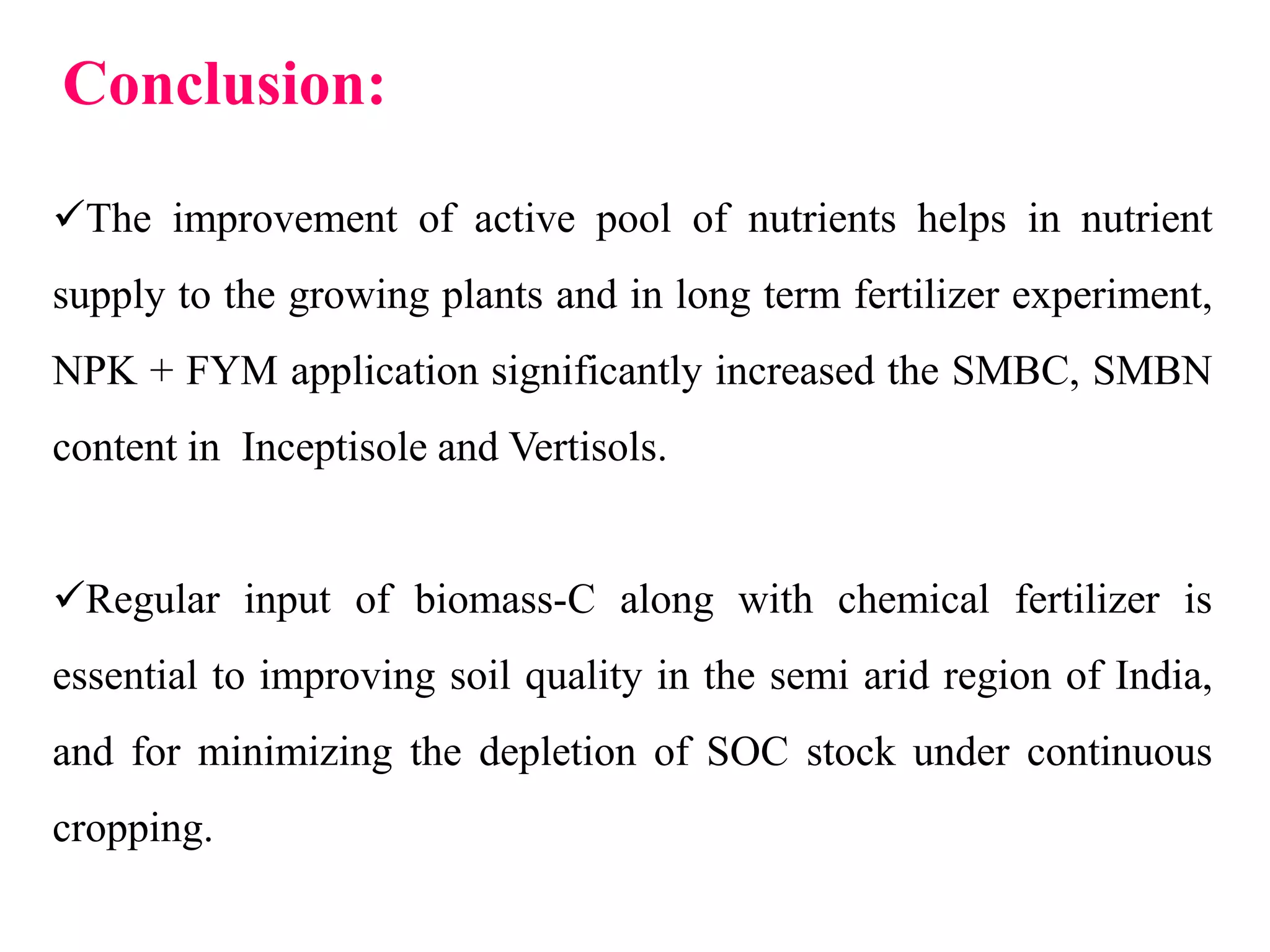 Conclusion:
The improvement of active pool of nutrients helps in nutrient
supply to the growing plants and in long term fertilizer experiment,
NPK + FYM application significantly increased the SMBC, SMBN
content in Inceptisole and Vertisols.
Regular input of biomass-C along with chemical fertilizer is
essential to improving soil quality in the semi arid region of India,
and for minimizing the depletion of SOC stock under continuous
cropping.
 
