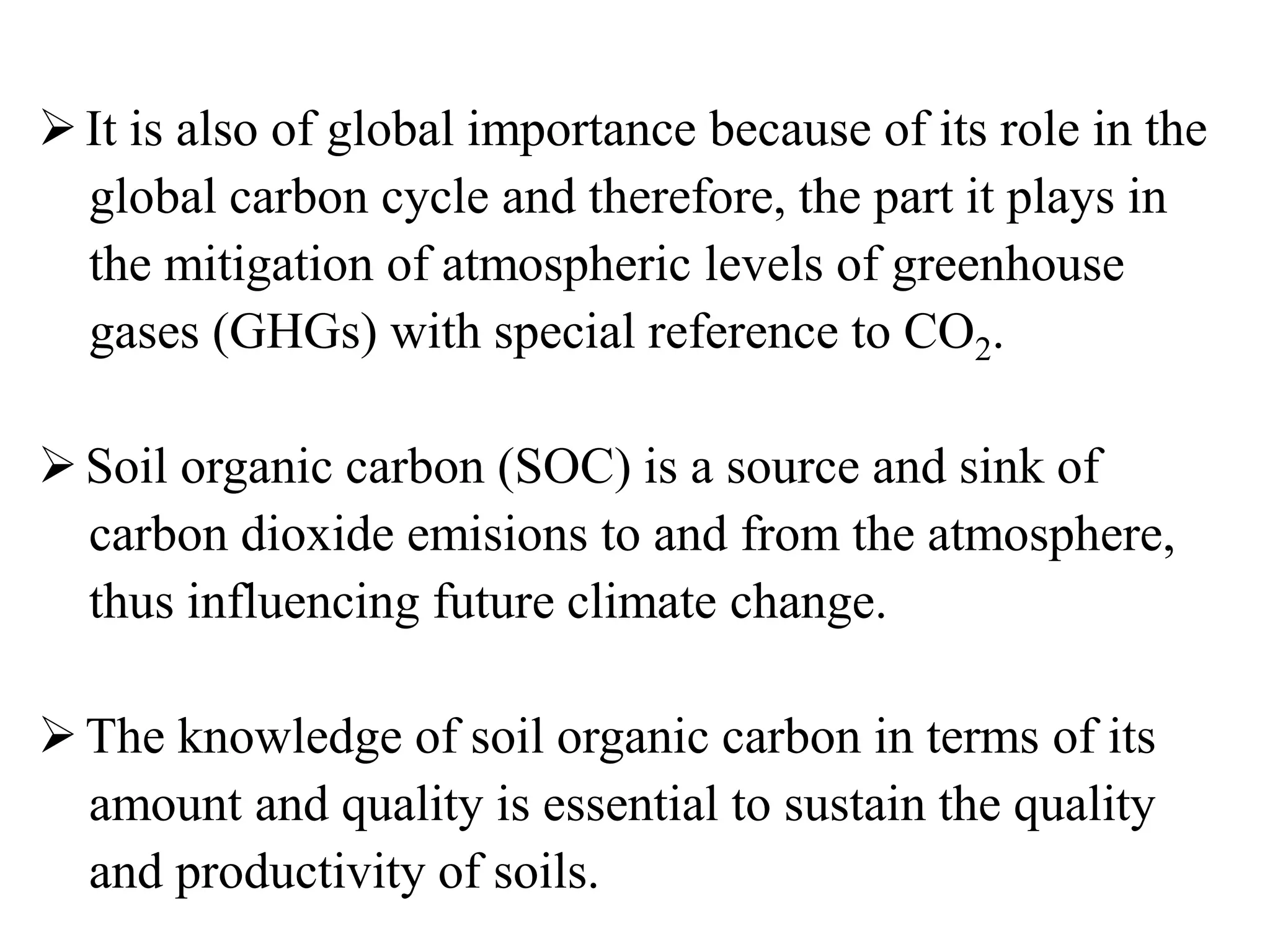 It is also of global importance because of its role in the
global carbon cycle and therefore, the part it plays in
the mitigation of atmospheric levels of greenhouse
gases (GHGs) with special reference to CO2.
Soil organic carbon (SOC) is a source and sink of
carbon dioxide emisions to and from the atmosphere,
thus influencing future climate change.
The knowledge of soil organic carbon in terms of its
amount and quality is essential to sustain the quality
and productivity of soils.
 