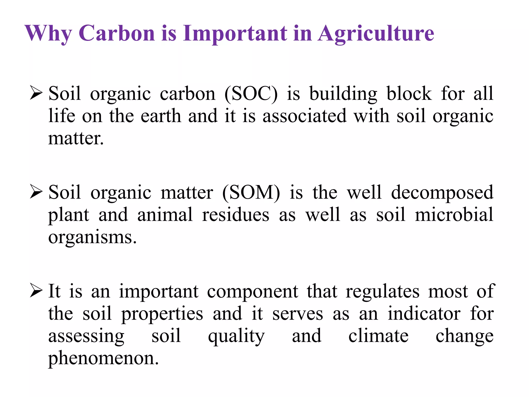  Soil organic carbon (SOC) is building block for all
life on the earth and it is associated with soil organic
matter.
 Soil organic matter (SOM) is the well decomposed
plant and animal residues as well as soil microbial
organisms.
 It is an important component that regulates most of
the soil properties and it serves as an indicator for
assessing soil quality and climate change
phenomenon.
Why Carbon is Important in Agriculture
 