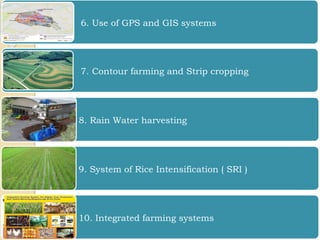 6. Use of GPS and GIS systems
7. Contour farming and Strip cropping
8. Rain Water harvesting
9. System of Rice Intensification ( SRI )
10. Integrated farming systems
 
