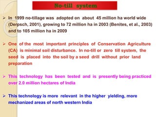 No-till system
 In 1999 no-tillage was adopted on about 45 million ha world wide
(Derpsch, 2001), growing to 72 million ha in 2003 (Benites, et al., 2003)
and to 105 million ha in 2009
 One of the most important principles of Conservation Agriculture
(CA) is minimal soil disturbance. In no-till or zero till system, the
seed is placed into the soil by a seed drill without prior land
preparation
 This technology has been tested and is presently being practiced
over 2.0 million hectares of India
 This technology is more relevant in the higher yielding, more
mechanized areas of north western India
 