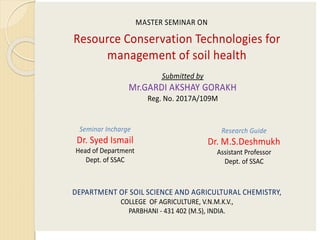 Resource Conservation Technologies for
management of soil health
Submitted by
Mr.GARDI AKSHAY GORAKH
Reg. No. 2017A/109M
Seminar Incharge
Dr. Syed Ismail
Head of Department
Dept. of SSAC
Research Guide
Dr. M.S.Deshmukh
Assistant Professor
Dept. of SSAC
DEPARTMENT OF SOIL SCIENCE AND AGRICULTURAL CHEMISTRY,
COLLEGE OF AGRICULTURE, V.N.M.K.V.,
PARBHANI - 431 402 (M.S), INDIA.
MASTER SEMINAR ON
 