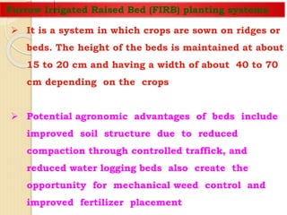 Furrow Irrigated Raised Bed (FIRB) planting systems
 It is a system in which crops are sown on ridges or
beds. The height of the beds is maintained at about
15 to 20 cm and having a width of about 40 to 70
cm depending on the crops
 Potential agronomic advantages of beds include
improved soil structure due to reduced
compaction through controlled traffick, and
reduced water logging beds also create the
opportunity for mechanical weed control and
improved fertilizer placement
 