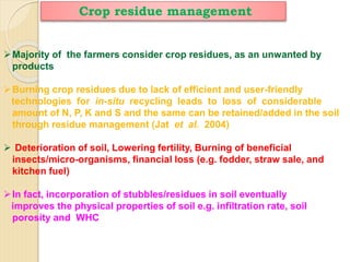 Crop residue management
Majority of the farmers consider crop residues, as an unwanted by
products
Burning crop residues due to lack of efficient and user-friendly
technologies for in-situ recycling leads to loss of considerable
amount of N, P, K and S and the same can be retained/added in the soil
through residue management (Jat et al. 2004)
 Deterioration of soil, Lowering fertility, Burning of beneficial
insects/micro-organisms, financial loss (e.g. fodder, straw sale, and
kitchen fuel)
In fact, incorporation of stubbles/residues in soil eventually
improves the physical properties of soil e.g. infiltration rate, soil
porosity and WHC
 