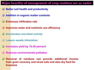 Major benefits of management of crop residues are as under
 Better soil health and productivity
 Addition in organic matter contents
 Enhances infiltration rate
 Improves water and nutrients use efficiency
 Accelerates microbial activity
 Lowers weeds infestation
 Increases yield by 15-20 percent
 Reduces environmental pollution
 Removal of residues can provide additional income
from grain recovery and straw sale and also dry feed for
livestock
 