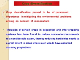 Crop diversification
 Crop diversification proved to be of paramount
importance in mitigating the environmental problems
arising on account of monoculture
 Inclusion of certain crops in sequential and inter-cropping
systems has been found to reduce some obnoxious weeds
to a considerable extent, thereby reducing herbicides needs to
a great extent in areas where such weeds have assumed
alarming proportions
 