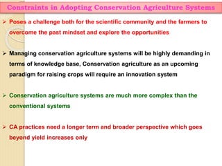 Constraints in Adopting Conservation Agriculture Systems
 Poses a challenge both for the scientific community and the farmers to
overcome the past mindset and explore the opportunities
 Managing conservation agriculture systems will be highly demanding in
terms of knowledge base, Conservation agriculture as an upcoming
paradigm for raising crops will require an innovation system
 Conservation agriculture systems are much more complex than the
conventional systems
 CA practices need a longer term and broader perspective which goes
beyond yield increases only
 