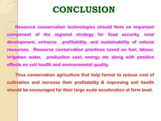 Resource conservation technologies should form an important
component of the regional strategy for food security, rural
development, enhance profitability, and sustainability of natural
resources. Resource conservation practices saved on fuel, labour,
irrigation water, production cost, energy etc along with positive
effects on soil health and environmental quality.
Thus conservation agriculture that help farmer to reduce cost of
cultivation and increase their profitability & improving soil health
should be encouraged for their large scale acceleration at farm level.
CONCLUSION
 