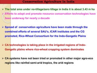  The total area under no-tillage/zero tillage in India it is about 3.43 m ha
 Efforts to adapt and promote resource conservation technologies have
been underway for nearly a decade
 Spread of conservation agriculture have been made through the
combined efforts of several SAU’s, ICAR institutes and the CG
promoted, Rice-Wheat Consortium for the Indo-Gangetic Plains
 CA technologies is taking place in the irrigated regions of Indo-
Gangetic plains where rice-wheat cropping system dominates
 CA systems have not been tried or promoted in other major agro-eco
regions like rainfed semi-arid tropics, the arid regions
Conservation Agriculture In India
 