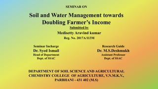Soil and Water Management towards
Doubling Farmer’s Income
Submitted by
Medisetty Aravind kumar
Reg. No. 2017A/113M
Seminar Incharge
Dr. Syed Ismail
Head of Department
Dept. of SSAC
Research Guide
Dr. M.S.Deshmukh
Assistant Professor
Dept. of SSAC
DEPARTMENT OF SOIL SCIENCE AND AGRICULTURAL
CHEMISTRY COLLEGE OF AGRICULTURE, V.N.M.K.V.,
PARBHANI - 431 402 (M.S)
SEMINAR ON
 